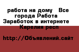 работа на дому - Все города Работа » Заработок в интернете   . Карелия респ.